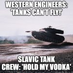 Leopard 2 tank jump | WESTERN ENGINEERS: 'TANKS CAN’T FLY!'; SLAVIC TANK CREW: 'HOLD MY VODKA' | image tagged in leopard 2 tank jump,slavic tank | made w/ Imgflip meme maker