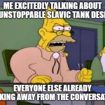 Abe simpson | ME EXCITEDLY TALKING ABOUT THE UNSTOPPABLE SLAVIC TANK DESIGNS; EVERYONE ELSE ALREADY WALKING AWAY FROM THE CONVERSATION | image tagged in abe simpson,slavic lives matter | made w/ Imgflip meme maker