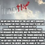 ImgFlip Website Anthem | OH SAY CAN YOU MEME BY THE LAST DAY'S SUNLIGHT
WHAT SO PROUDLY WE POST, FROM OUR FIRST TO OUR LAST DAY
WHOSE WHITE IMG AND RED FLIP, THROUGH THE COMMENTS AND UPVOTES FIGHT
OH THE BEGGARS WE WATCHED, AND THE PREDATORS TERROR
AND THE FLAGGED'S RED GLARE, THE TRENDS BURSTING IN AIR
GAVE PROOF THROUGH OUR TIME, THAT OUR HUMOR IS STILL THERE
OH SAY DOES THAT MEME SPANGLED LOGO YET WAVE
OER THE LAND OF THE MEMES, AND THE HOME OF THE LAUGHS. | image tagged in gifs,national anthem,imgflip,theme song,lyrics | made w/ Imgflip video-to-gif maker