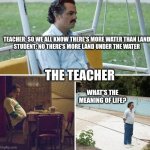 IDK for a name | TEACHER: SO WE ALL KNOW THERE'S MORE WATER THAN LAND
STUDENT: NO THERE'S MORE LAND UNDER THE WATER; THE TEACHER; WHAT'S THE MEANING OF LIFE? | image tagged in memes,sad pablo escobar | made w/ Imgflip meme maker