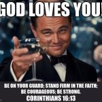 God loves you | GOD LOVES YOU! BE ON YOUR GUARD; STAND FIRM IN THE FAITH;
BE COURAGEOUS; BE STRONG. CORINTHIANS 16:13 | image tagged in memes,leonardo dicaprio cheers,christianity | made w/ Imgflip meme maker