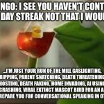 run of the mill phycopath | DUOLINGO: I SEE YOU HAVEN'T CONTINUED YOUR 50 DAY STREAK NOT THAT I WOULD CARE... ...I'M JUST YOUR RUN OF THE MILL GASLIGHTING, GIULT TRIPPING, PARENT SNATCHING, DEATH THREATENING, SQUID GAMES HOSTING, DEATH FAKING, HOME INVADING, AI USING, CYBER TRUCK CRASHING, VIRAL EXTINCT MASCOT BIRD FOR AN APP THAT DOESN,T EVEN PREPARE YOU FOR CONVERSATIONAL SPEAKING IN OTHER LANGUGES. | image tagged in kirmit the frog | made w/ Imgflip meme maker