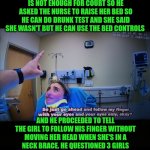 Funny | BRUH... THIS COP WANTED TO ARREST THIS GIRL SO BAD THAT HE TOLD THE NURSE THAT THE BREATHALYZER IS NOT ENOUGH FOR COURT SO HE ASKED THE NURSE TO RAISE HER BED SO HE CAN DO DRUNK TEST AND SHE SAID SHE WASN'T BUT HE CAN USE THE BED CONTROLS; AND HE PROCEEDED TO TELL THE GIRL TO FOLLOW HIS FINGER WITHOUT MOVING HER HEAD WHEN SHE'S IN A NECK BRACE. HE QUESTIONED 3 GIRLS AFTER HE MIRANDED THEM AFTER A HORRIBLE CAR ACCIDENT. HOW?? WHY?? THOSE GIRLS BRAINS ARE SCRAMBLED. LET THEM HEAL. | image tagged in funny,police,you've been invited to dumbass university,accident,injury,health | made w/ Imgflip meme maker