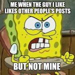 Pissed off spongebob | ME WHEN THE GUY I LIKE LIKES OTHER PEOPLE'S POSTS; BUT NOT MINE | image tagged in pissed off spongebob | made w/ Imgflip meme maker