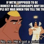 Facts | IF WE’RE SUPPOSED TO BE HONEST IN RELATIONSHIPS WHY DO PEOPLE GET MAD WHEN YOU TELL THE TRUTH | image tagged in no no he's got a point | made w/ Imgflip meme maker