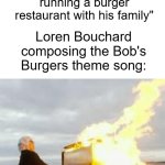 New Bob's Burgers fan here; the theme song is honestly a banger. It's so upbeat and it just makes me really happy. :) | "We need a theme song for this cartoon about a flawed but loving father running a burger restaurant with his family"; Loren Bouchard composing the Bob's Burgers theme song: | image tagged in playing flaming piano,bobs burgers,20th century fox | made w/ Imgflip meme maker