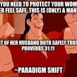 Gaston Strong Man Like Me | CLAIM: YOU NEED TO PROTECT YOUR WOMAN AND MAKE HER FEEL SAFE. THIS IS (ONLY) A MAN'S DUTY. THE HEART OF HER HUSBAND DOTH SAFELY TRUST IN HER
PROVERBS 31:11; ~PARADIGM SHIFT | image tagged in gaston strong man like me | made w/ Imgflip meme maker