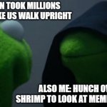 ME: EVOLUTION TOOK MILLIONS OF YEARS TO MAKE US WALK UPRIGHT; ALSO ME: HUNCH OVER LIKE A SHRIMP TO LOOK AT MEMES ON MY PHONE | ME: EVOLUTION TOOK MILLIONS OF YEARS TO MAKE US WALK UPRIGHT; ALSO ME: HUNCH OVER LIKE A SHRIMP TO LOOK AT MEMES ON MY PHONE | image tagged in memes,evil kermit,evolution,anti-religion,atheism,human evolution | made w/ Imgflip meme maker