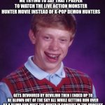 Bad Luck Brian | ME TRYING TO SAY THAT I PREFER TO WATCH THE LIVE ACTION MONSTER HUNTER MOVIE INSTEAD OF K-POP DEMON HUNTERS; GETS DEVOURED BY DEVILJHO THEN I ENDED UP TO BE BLOWN OUT OF THE SKY ALL WHILE GETTING RUN OVER BY A BLIMP AND MISS THE HUNTR/X CONCERT IN THE PROCESS | image tagged in memes,bad luck brian,k-pop demon hunters,awkward moment,monster hunter | made w/ Imgflip meme maker