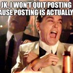 Good Fellas Hilarious | JK. I WON'T QUIT POSTING BECAUSE POSTING IS ACTUALLY FUN | image tagged in memes,good fellas hilarious | made w/ Imgflip meme maker