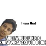 I saw that | AND I WOULD LIKE TO KNOW WHAT ARE YOU DOING | image tagged in i saw that | made w/ Imgflip meme maker