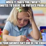 I am in pain rn | WHEN IT TAKES YOU TWENTY MINUTES TO SOLVE THE PHYSICS PROBLEM; AND YOUR ANSWER ISN'T ONE OF THE CHOICES | image tagged in crying girl stock photo,pain,physics,math,school,ouch | made w/ Imgflip meme maker