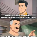 Or ones who don't obsessively talk about lgbtq+ stuff | WHO ARE THE LIST OF TOP 250 IMGFLIPPERS WHO DON'T CONSISTENTLY POST ON THE POLITICS STREAM; THAT'S THE NEAT PART, THERE ISN'T! | image tagged in that's the neat part you don't,lgbtq,invincible,politics,lol so funny | made w/ Imgflip meme maker