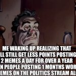 Oh well | ME WAKING UP REALIZING THAT I'LL STILL GET LESS POINTS POSTING 2 MEMES A DAY FOR OVER A YEAR THAN PEOPLE POSTING 1 MONTHS WORTH OF MEMES ON THE POLITICS STREAM ALONE | image tagged in ren and stimpy wake up,lol so funny,memes | made w/ Imgflip meme maker