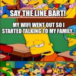 say the line bart! simpsons | SAY THE LINE BART! MY WIFI WENT OUT SO I STARTED TALKING TO MY FAMILY... THEY SEEM LIKE NICE PEOPLE | image tagged in say the line bart simpsons | made w/ Imgflip meme maker