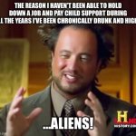 Ancient Aliens | THE REASON I HAVEN’T BEEN ABLE TO HOLD DOWN A JOB AND PAY CHILD SUPPORT DURING ALL THE YEARS I’VE BEEN CHRONICALLY DRUNK AND HIGH? …ALIENS! | image tagged in memes,ancient aliens | made w/ Imgflip meme maker