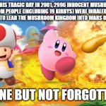 RIP to All the Mushroom Kingdom People That Died on 9/11 So That the Dreamland Could Lead it Into Wars. Gone But Not Forgotten | ON THIS TRAGIC DAY IN 2001, 2996 INNOCENT MUSHROOM KINGDOM PEOPLE (INCLUDING 19 KIRBYS) WERE INHALED BY THE DREAMLAND TO LEAD THE MUSHROOM KINGDOM INTO WARS ON ITS BEHALF; GONE BUT NOT FORGOTTEN | image tagged in mushroom kingdom explosion,toad,kirby,israel,america,9/11 | made w/ Imgflip meme maker
