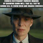 and rice (forgot about that) | CHINESE RESTERAUNT OWNERS WAKING UP KNOWING DAMN WELL THAT ALL THEY'RE GONNA SELL IS CHOW MEIN AND ORANGE CHICKEN | image tagged in openheimer,china | made w/ Imgflip meme maker