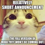 Smiling Cat | RELATIVELY SHORT ANNOUNCEMENT; THE FULL VERSION OF MIBU:YHTF WON'T BE COMING OUT. | image tagged in memes,smiling cat | made w/ Imgflip meme maker
