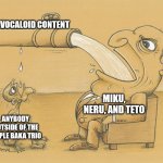 unpopular opinion, but people should go beyond miku, teto, and neru | VOCALOID CONTENT; MIKU, NERU, AND TETO; ANYBODY OUTSIDE OF THE TRIPLE BAKA TRIO | image tagged in greedy pipe man,memes,funny,vocaloid,kasane teto,hatsune miku | made w/ Imgflip meme maker