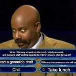 Who wants to be a millionaire? | When Hitler only showed up after lunch, hated paperwork, and everyone kept ‘working towards the Führer’ anyway, what do you do? Start a genocide draft; Write another memo no one will read; Take lunch; Chill | image tagged in who wants to be a millionaire | made w/ Imgflip meme maker