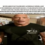 believe me Mr Johnson this fr happened two minutes ago | ME EXPLAINING TO MY TEACHER HOW I ACCIDENTALLY OPENED A GATE TO THE UNDERWORLD AND FOUGHT SATAN IN A 1V5 MILLION BATTLE WITH A BOWL OF FRUIT LOOPS FOR A WEAPON, THEN GOT BACK TO THE REAL WORLD THEN COMMITING MULTIPLE FELONIES AND ENDED UP IN JAIL FOR 84 YEARS THEN ACCIDENTALLY EATING MY HOMEWORK DUE TO STARVATION. ALL FOR BEING 5 MINUTES LATE FOR CLASS. | image tagged in gifs,school memes | made w/ Imgflip video-to-gif maker