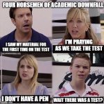 You guys are getting paid template | FOUR HORSEMEN OF ACADEMIC DOWNFALL; I'M PRAYING AS WE TAKE THE TEST; I SAW MY MATERIAL FOR THE FIRST TIME ON THE TEST; I DON'T HAVE A PEN; WAIT THERE WAS A TEST? | image tagged in you guys are getting paid template | made w/ Imgflip meme maker