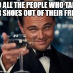 Let's take my shoes out of my friends | TO ALL THE PEOPLE WHO TAKE THEIR SHOES OUT OF THEIR FRIENDS | image tagged in memes,leonardo dicaprio cheers,funny | made w/ Imgflip meme maker