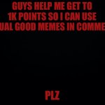 Black background | GUYS HELP ME GET TO 1K POINTS SO I CAN USE ACTUAL GOOD MEMES IN COMMENTS; PLZ | image tagged in black background | made w/ Imgflip meme maker