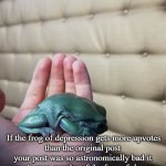 feel free to use | FROG OF DEPRESSION; If the frog of depression gets more upvotes
than the original post your post was so astronomically bad it wasn't even worthy of the frog of shame. If you see this question your life choices. | image tagged in sad frog,funny,memes,new template | made w/ Imgflip meme maker