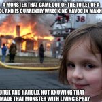 idk tbh | A MONSTER THAT CAME OUT OF THE TOILET OF A SCHOOL AND IS CURRENTLY WRECKING HAVOC IN MANHATTAN; GEORGE AND HAROLD, NOT KNOWING THAT THEY MADE THAT MONSTER WITH LIVING SPRAY | image tagged in memes,disaster girl,captain underpants,idk what to put here | made w/ Imgflip meme maker