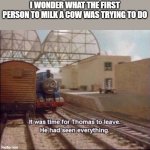 What where they trying to do? | I WONDER WHAT THE FIRST PERSON TO MILK A COW WAS TRYING TO DO | image tagged in it was time for thomas to leave,funny memes,why are you reading the tags | made w/ Imgflip meme maker