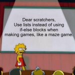 A little message to scratchers. | Dear scratchers,
Use lists instead of using if-else blocks when making games, like a maze game. | image tagged in lisa simpson's presentation,scratch,scratchers,tips,message of the day,coding | made w/ Imgflip meme maker