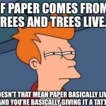 Wait a minute… | IF PAPER COMES FROM TREES AND TREES LIVE…; …DOESN’T THAT MEAN PAPER BASICALLY LIVES TOO AND YOU’RE BASICALLY GIVING IT A TATTOO? | image tagged in memes,futurama fry,shower thoughts | made w/ Imgflip meme maker