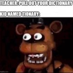 AAAAAAAAAAAAA | TEACHER: PULL OUT YOUR DICTIONARY
 
KID NAMED TIONARY: | image tagged in shocked freddy fazbear,aaaaaaaaaaaaaaaaaaaaaaaaaaa,dictionary,teacher,fnaf,five nights at freddys | made w/ Imgflip meme maker
