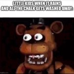Is this true? | LITTLE KIDS WHEN IT RAINS AND ALL THE CHALK GETS WASHED AWAY: | image tagged in shocked freddy fazbear | made w/ Imgflip meme maker