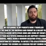 Mom u are not going to believe what happened | ME EXPLAINING TO MY PARENTS HOW I TRAVELLED TO THE EDGE OF THE UNIVERSE AND FOUGHT IN A GALAXY FILLED WITH 9’8 ALIENS WITH SPACE GUNS AND USING MY CHEAP AHH 17 YEAR OLD TOYOTA COROLLA ON LIFE SUPPORT I FOUND IN A LANDFILL, WHILE USING A RANDOM DECAYING STICK I FOUND IN MY BACKYARD AS A WEAPON  TO ENTER A 1 VS 6702374100000000 BATTLE THAT SHOOK THE COSMOS AS A REASON FOR NOT COMING HOME AT 4 PM. | image tagged in gifs,fakery,aliens,toyota | made w/ Imgflip video-to-gif maker