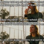 First World Stoner Problems | My sister told me my niece has a crush on a blond guy with a guitar from her class; I picked my niece   up from school next day; I POINTED TO  A BLOND GUY WITH A GUITAR  THAT CAME OUT OF THE SCHOOL GATES AND ASKED MY NIECE; YOU LIKE A THE BLOND GUY WITH THE GUITAR EH ? | image tagged in memes,first world stoner problems | made w/ Imgflip meme maker