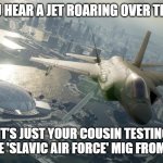 Slavic Ace Combat 7 | WHEN YOU HEAR A JET ROARING OVER THE VILLAGE; BUT IT’S JUST YOUR COUSIN TESTING HIS HOMEMADE 'SLAVIC AIR FORCE' MIG FROM THE BARN | image tagged in slavic ace combat 7,slavic lives matter,slavic air | made w/ Imgflip meme maker