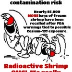 Jesus Christ | More shrimp recalled over radioactive contamination risk; Nearly 85,000 MORE bags of frozen shrimp have been recalled after FDA warnings tied to possible Cesium-137 exposure. MORE; Radioactive Shrimp
OMG!  We really are too stupid to live! | image tagged in lol hysterically,jesus christ,what's next,wtf,memes,radioactive | made w/ Imgflip meme maker