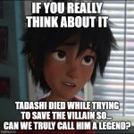 Conspiracy movie people be like: | IF YOU REALLY THINK ABOUT IT; TADASHI DIED WHILE TRYING TO SAVE THE VILLAIN SO... 
CAN WE TRULY CALL HIM A LEGEND? | image tagged in hiro hamada | made w/ Imgflip meme maker
