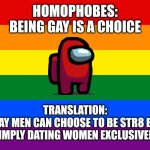 Homophobes see sexual orientation as multiple choice... | HOMOPHOBES:
BEING GAY IS A CHOICE; TRANSLATION:
GAY MEN CAN CHOOSE TO BE STR8 BY
SIMPLY DATING WOMEN EXCLUSIVELY | image tagged in maga,lgbtq,homophobic,gay,troll | made w/ Imgflip meme maker