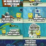meme vault | MEMES ALREADY SUBMITTED; NO MORE MEMES IN FUN STREAM; MORE MEMES SOON TO BE SUBMITTED; MEMES FOR LATER TO BE SUBMITTED; MEMES JUST FROM IDEAS WHEN I FORGOT I RAN OUT OF REQUESTS; BACKUP MEMES IF THOSE AREN'T SUBMITTED; MEMES IN OTHER STREAMS WITH INFINITE REQUESTS | image tagged in spongebob shows patrick garbage,meme,secret,why are you reading the tags,funny,hilarious | made w/ Imgflip meme maker