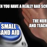 Blank Nut Button | WHEN YOU HAVE A REALLY BAD SCRAPE; THE NURSE AND TEACHERS; SMALL BAND AID | image tagged in memes,blank nut button | made w/ Imgflip meme maker