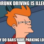 Futurama Fry Meme | IF DRUNK DRIVING IS ILLEGAL; WHY DO BARS HAVE PARKING LOTS? | image tagged in memes,futurama fry | made w/ Imgflip meme maker