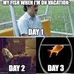 why can i relate to my fish sometimes | MY FISH WHEN I'M ON VACATION:; DAY 1; DAY 3; DAY 2 | image tagged in memes,sad pablo escobar,goldfish | made w/ Imgflip meme maker