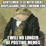 Gentlemen, it is with great pleasure to inform you that | GENTLEMEN, IT IS WITH GREAT DISPLEASURE THAT I INFORM YOU; I WILL NO LONGER BE POSTING MEMES | image tagged in gentlemen it is with great pleasure to inform you that | made w/ Imgflip meme maker