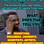 Dreamers Will Always Be Needed | The products you will be using 20 years from now do not exist ... yet; AND; What does that tell you? The products you use today will not exist 20 years from now; Inventors, DREAMERS, chemists, scientists, artists, engineers and adventurers will always be needed | image tagged in knowledge,dreamers,scientists,engineers,in the future,memes | made w/ Imgflip meme maker