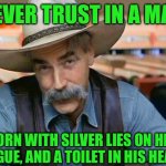 Sam Elliott special kind of stupid | NEVER TRUST IN A MAN; BORN WITH SILVER LIES ON HIS TONGUE, AND A TOILET IN HIS HEART! | image tagged in sam elliott special kind of stupid | made w/ Imgflip meme maker