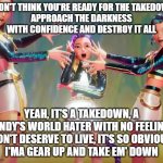 anti dandy's world - DIEEEEEEEEEEEEE!!!!!!!!! | I DON'T THINK YOU'RE READY FOR THE TAKEDOWN
APPROACH THE DARKNESS WITH CONFIDENCE AND DESTROY IT ALL; YEAH, IT'S A TAKEDOWN, A DANDY'S WORLD HATER WITH NO FEELINGS
DON'T DESERVE TO LIVE, IT'S SO OBVIOUS
I'MA GEAR UP AND TAKE EM' DOWN | image tagged in huntrix - take down,dandy's world | made w/ Imgflip meme maker